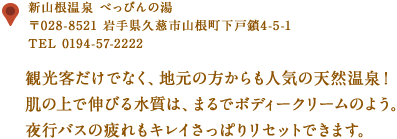 〒028-521　岩手県久慈市山根町下戸鎖4-5-1
TEL 0194-57-2222
観光客だけでなく、地元の方からも人気の天然温泉！
肌の上で伸びる水質は、まるでボディークリームのよう。
夜行バスの疲れもキレイさっぱりリセットできます。