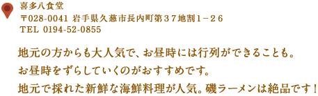 〒028-0041　岩手県久慈市長内町第３７地割１−２６
TEL 0194-52-0855
地元の方からも大人気で、お昼時には行列ができることも。
お昼時をずらしていくのがおすすめです。
地元で採れた新鮮な海鮮料理が人気。磯ラーメンは絶品！