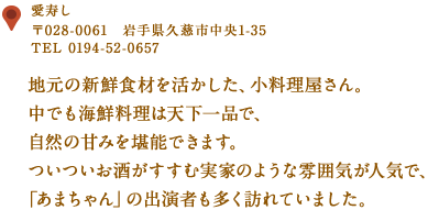 〒028-0061　岩手県久慈市中央1-35
TEL 0194-52-0657
地元の新鮮食材を活かした、小料理屋さん。
中でも海鮮料理は天下一品で、自然の甘みを堪能できます。
ついついお酒がすすむ実家のような雰囲気が人気で、
「あまちゃん」の出演者も多く訪れていました。