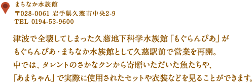 〒028-0061 久慈市中央2-9
TEL 0194-53-9600
津波で全壊してしまった久慈地下科学水族館「もぐらんぴあ」がもぐらんぴあ・まちなか水族館として
久慈駅前で営業を再開。
中では、タレントのさかなクンから寄贈いただいた魚たちや、「あまちゃん」で実際に
使用されたセットや衣装などを見ることができます。