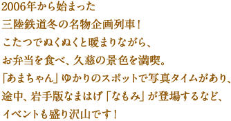 2006年から始まった三陸鉄道冬の名物企画列車！
こたつでぬくぬくと暖まりながら、お弁当を食べ、久慈の景色を満喫。
「あまちゃん」ゆかりのスポットで写真タイムがあり、
途中、岩手版なまはげ「なもみ」が登場するなど、イベントも盛り沢山です！